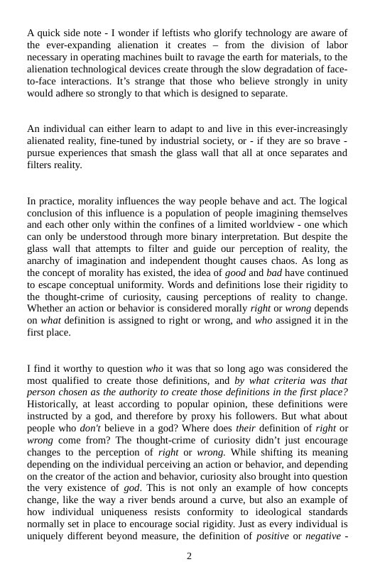 A quick side note - I wonder if leftists who glorify technology are aware of the ever-expanding alienation it creates — from the division of labor necessary in operating machines built to ravage the earth for materials, to the alienation technological devices create through the slow degradation of face- to-face interactions. Is strange that those who believe strongly in unity ‘would adhere so strongly to that which s designed to separate.  An individual can either learn to adapt to and live in this ever-increasingly alienated reality, fine-tuned by industrial society, o - if they are so brave - pursue experiences that smash the glass wall that all at once separates and filters reality.  In practice, morality influences the way people behave and act. The logical conclusion of this influence is a population of people imagining themselves and each other only within the confines of a limited worldview - one which can only be understood through more binary interpretation. But despite the glass wall that attempts to filter and guide our perception of reality, the anarchy of imagination and independent thought causes chaos. As long as the concept of morality has existed, the idea of good and bad have continued to escape conceptual uniformity. Words and definitions lose their rigidity to the thought-crime of curiosity, causing perceptions of reality to change. ‘Whether an action or behavior is considered morally right or wrong depends on what definition is assigned to right or wrong, and who assigned it in the first place.  1 find it worthy to question who it was that so long ago was considered the most qualified to create those definitions, and by what criteria was that person chosen as the authority to create those definitions in the first place? Historically, at least according to popular opinion, these definitions were instructed by a god, and therefore by proxy his followers. But what about people who don’t believe in a god? Where does their definition of right or wrong come from? The thought-crime of curiosity didn’t just encourage changes to the perception of right or wrong. While shifting its meaning depending on the individual perceiving an action or behavior, and depending on the creator of the action and behavior, curiosity also brought into question the very existence of god. This is not only an example of how concepts change, like the way a river bends around a curve, but also an example of how individual uniqueness resists conformity to_ideological standards normally set in place to encourage social rigidity. Just as every individual is uniquely different beyond measure, the definition of positive or negative -  2 